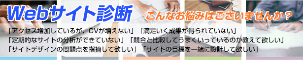 Webサイト診断。こんなお悩みはございませんか？「アクセス増加しているが、CVが増えない」「満足いく成果が得られていない」「定期的なサイトの分析ができていない」「競合と比較してうまくいっているのか教えて欲しい」「サイトデザインの問題点を指摘して欲しい」「サイトの目標を一緒に設計して欲しい」