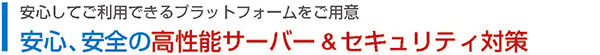 安心してご利用できるプラットフォームをご用意　安心、安全の高性能サーバー &セキュリティ対策