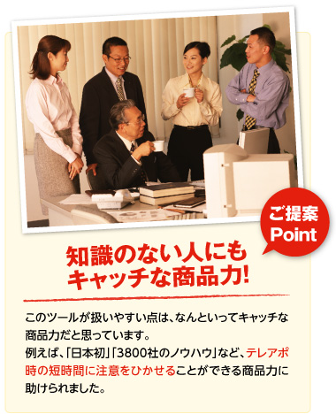 ご提案Point･･･知識のない人にもキャッチな商品力！（このツールが扱いやすい点は、なんといってもキャッチな商品力だと思っています。例えば、「日本初」「3800社のノウハウ」など、テレアポ時の短時間に注意をひかせることができる商品力に助けられました）