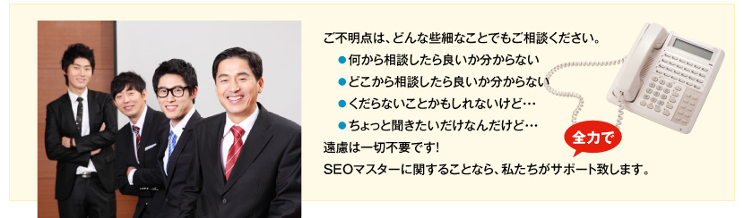 ご不明な点は、どんな些細なことでもご相談ください。●何から相談したら良いか分からない、●どこから相談したら良いか分からない、●くだらないことかもしれないけど･･･、●ちょっと聞きたいだけなんだけど･･･、遠慮は一切不要です。SEOマスターに関することなら、私たちが全力でサポート致します。